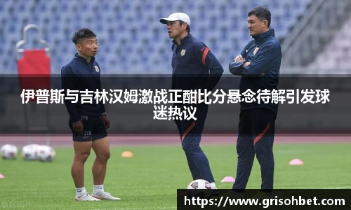 伊普斯与吉林汉姆激战正酣比分悬念待解引发球迷热议